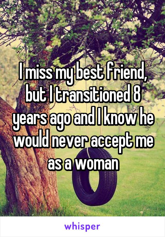 I miss my best friend, but I transitioned 8 years ago and I know he would never accept me as a woman