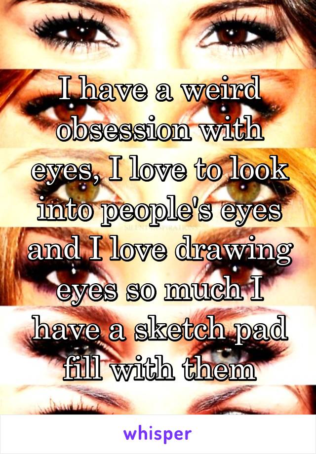 I have a weird obsession with eyes, I love to look into people's eyes and I love drawing eyes so much I have a sketch pad fill with them