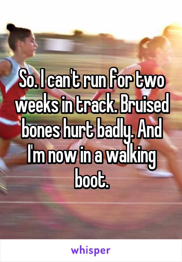 So. I can't run for two weeks in track. Bruised bones hurt badly. And I'm now in a walking boot.