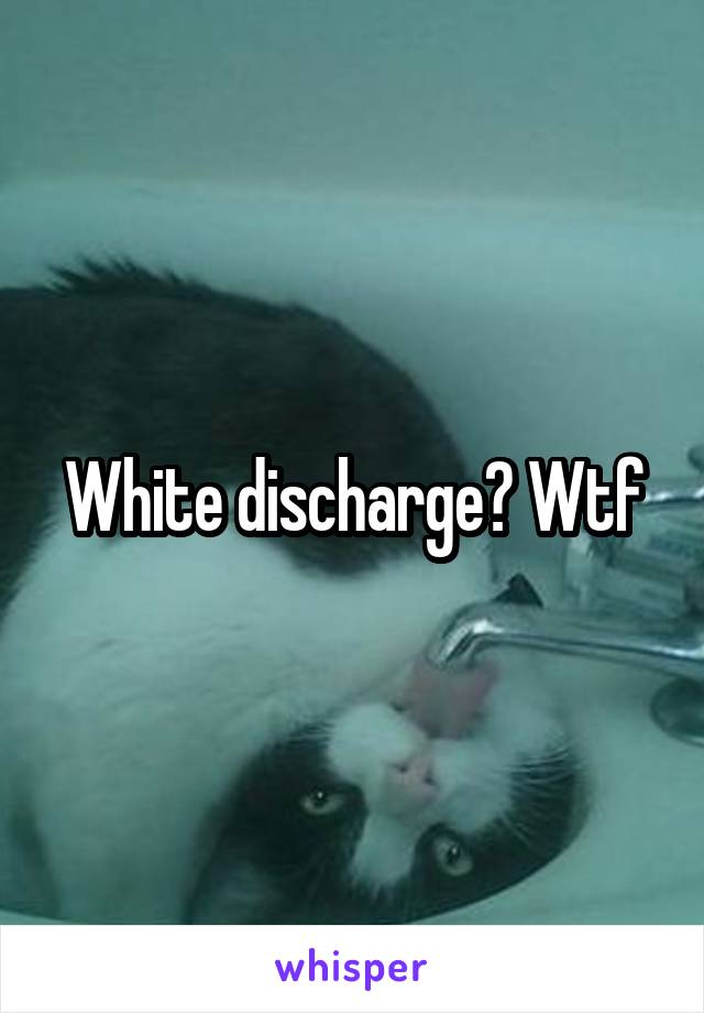 White discharge? Wtf