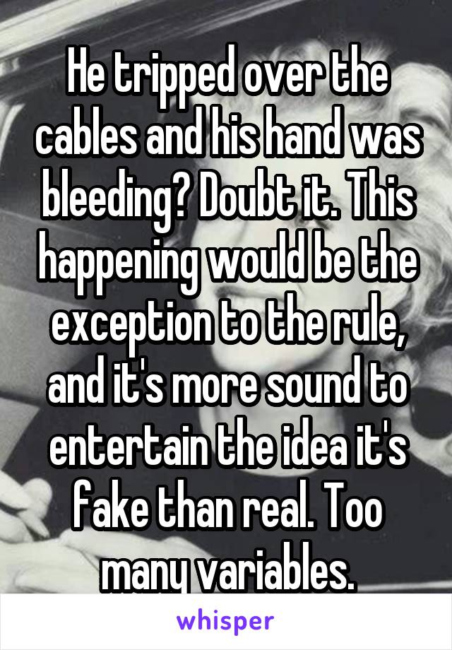 He tripped over the cables and his hand was bleeding? Doubt it. This happening would be the exception to the rule, and it's more sound to entertain the idea it's fake than real. Too many variables.