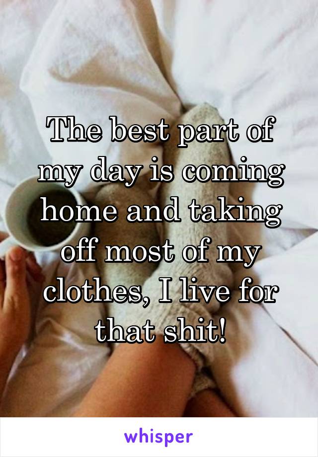 The best part of my day is coming home and taking off most of my clothes, I live for that shit!