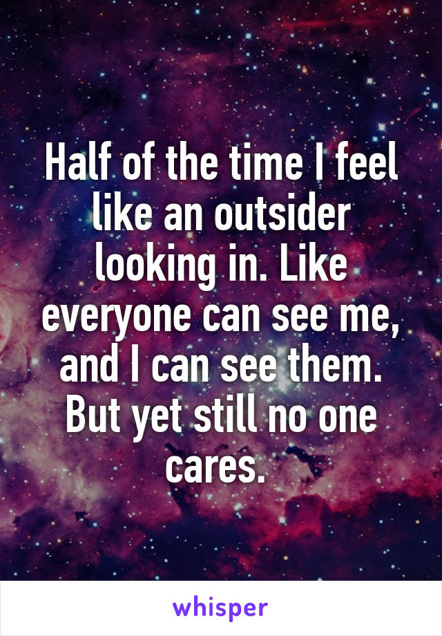 Half of the time I feel like an outsider looking in. Like everyone can see me, and I can see them. But yet still no one cares. 