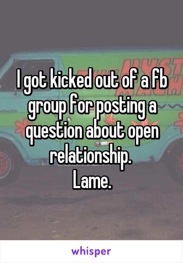 I got kicked out of a fb group for posting a question about open relationship. 
Lame.