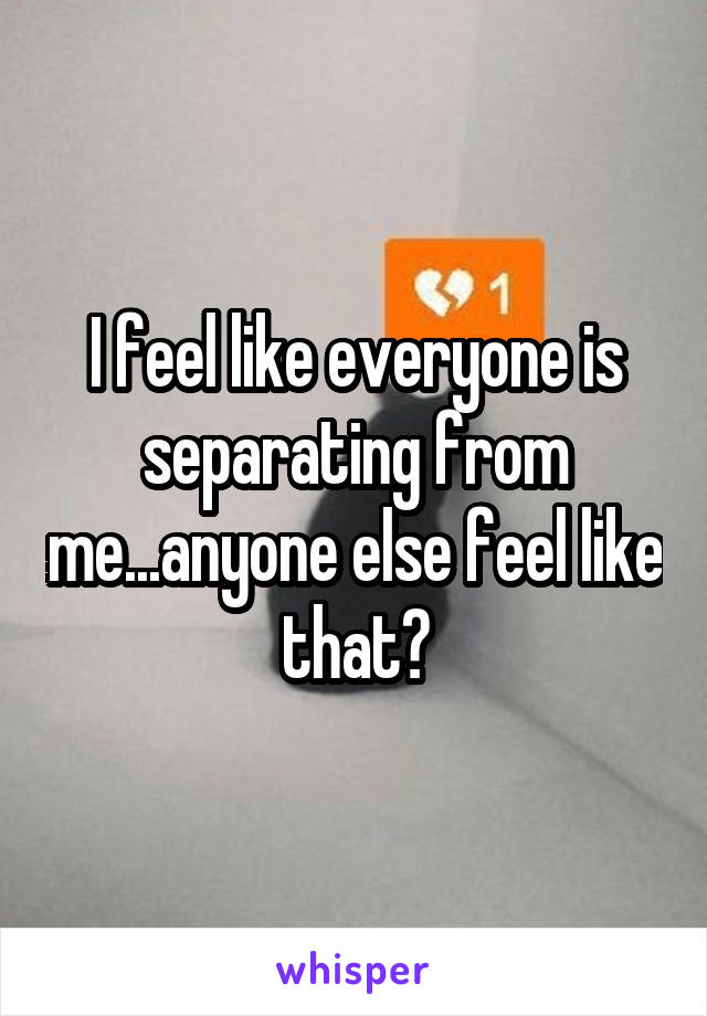 I feel like everyone is separating from me...anyone else feel like that?