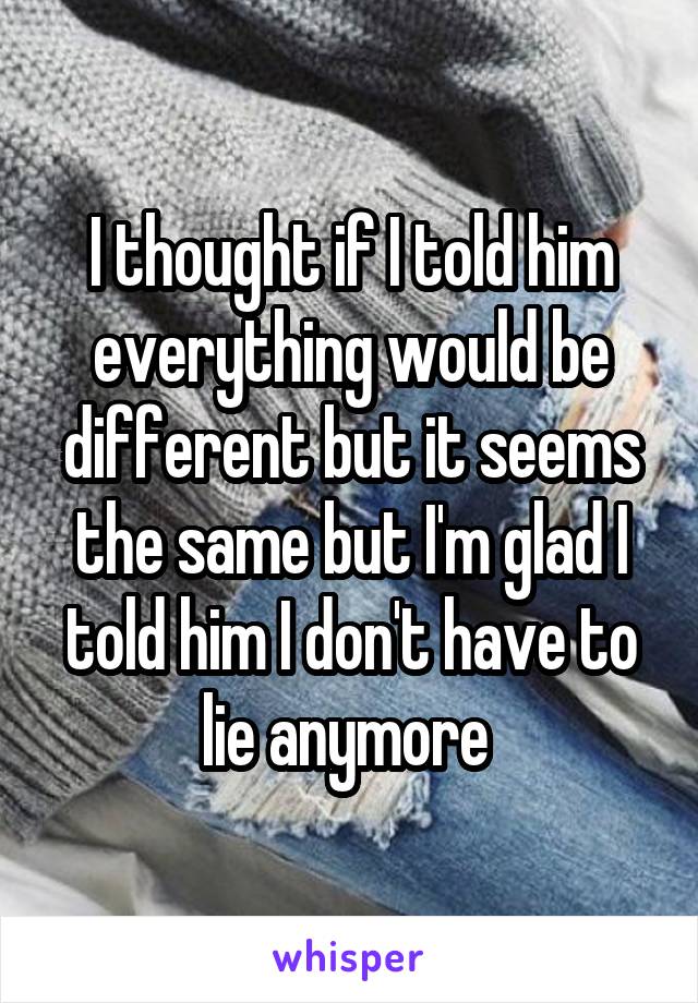 I thought if I told him everything would be different but it seems the same but I'm glad I told him I don't have to lie anymore 