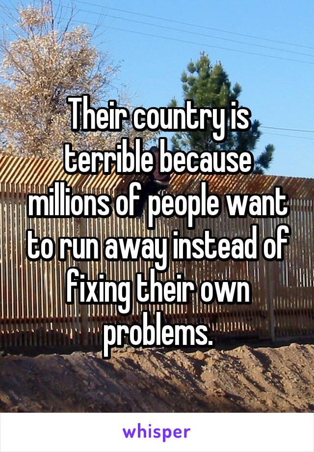 Their country is terrible because millions of people want to run away instead of fixing their own problems.