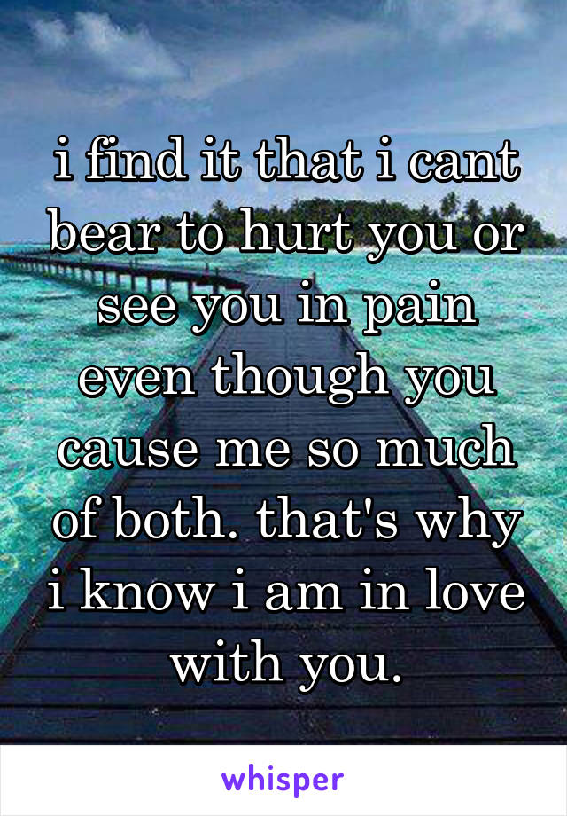 i find it that i cant bear to hurt you or see you in pain even though you cause me so much of both. that's why i know i am in love with you.