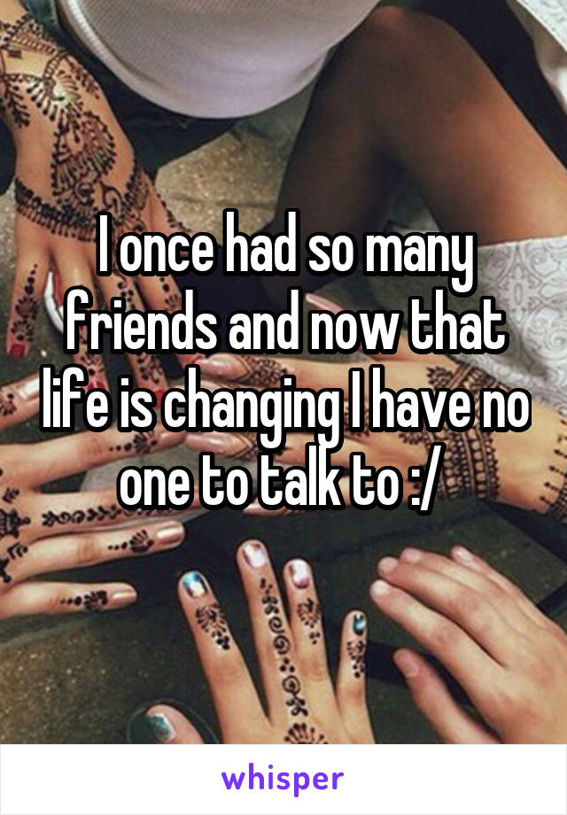 I once had so many friends and now that life is changing I have no one to talk to :/ 
