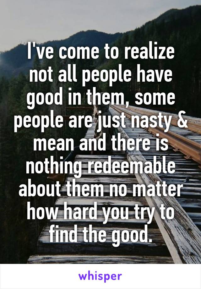 I've come to realize not all people have good in them, some people are just nasty & mean and there is nothing redeemable about them no matter how hard you try to find the good.