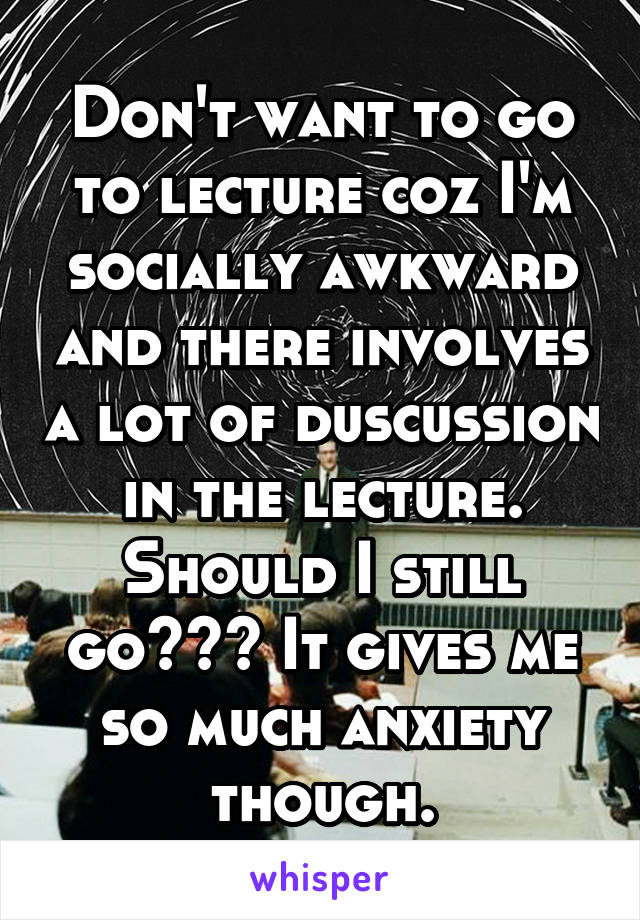 Don't want to go to lecture coz I'm socially awkward and there involves a lot of duscussion in the lecture. Should I still go??? It gives me so much anxiety though.