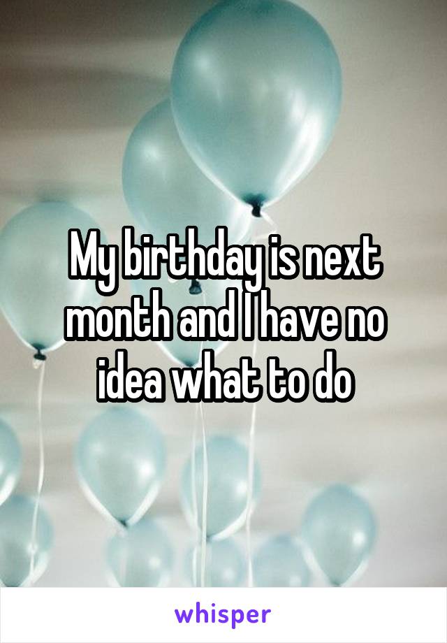 My birthday is next month and I have no idea what to do