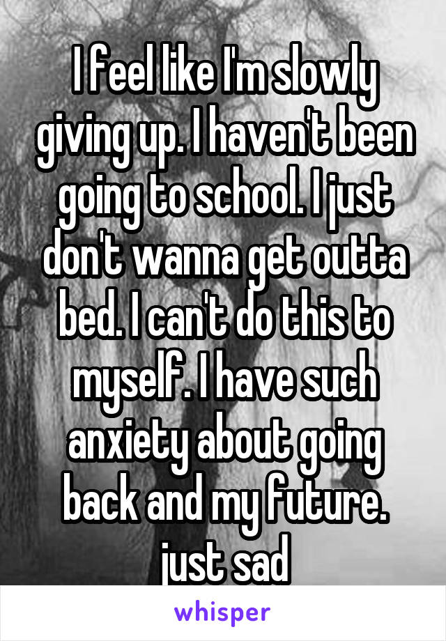 I feel like I'm slowly giving up. I haven't been going to school. I just don't wanna get outta bed. I can't do this to myself. I have such anxiety about going back and my future. just sad