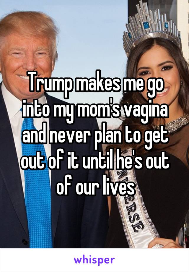 Trump makes me go into my mom's vagina and never plan to get out of it until he's out of our lives