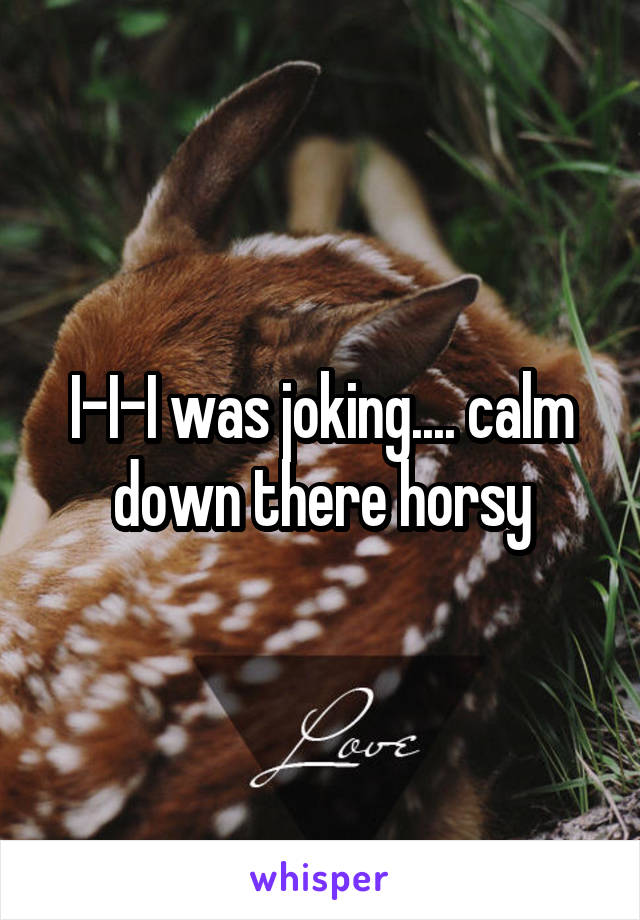 I-I-I was joking.... calm down there horsy