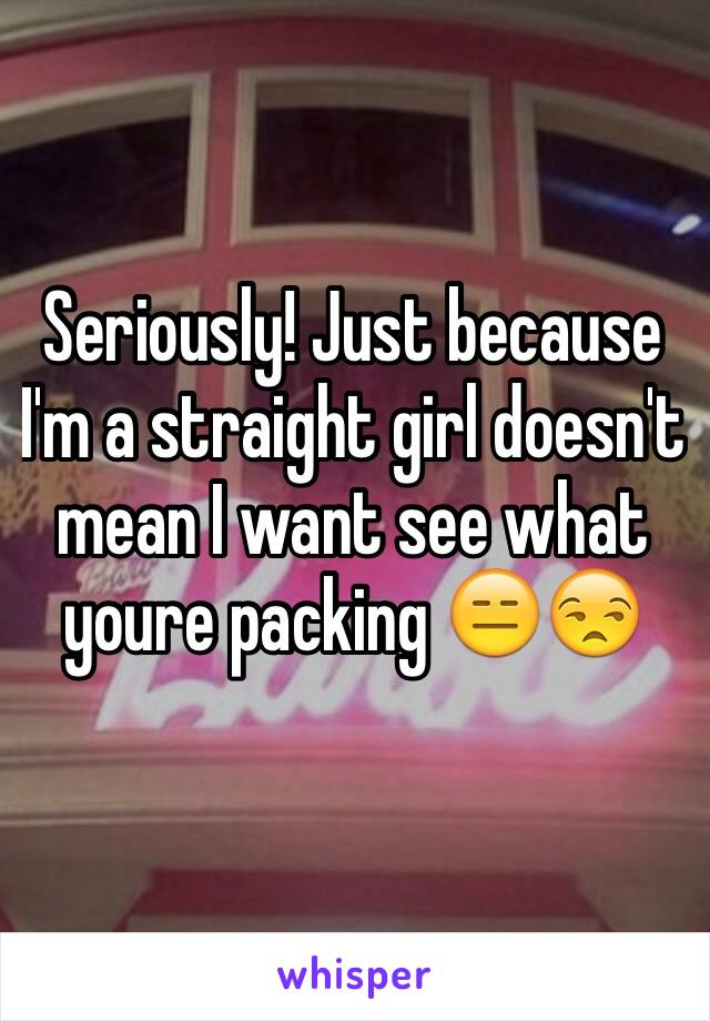 Seriously! Just because I'm a straight girl doesn't mean I want see what youre packing 😑😒