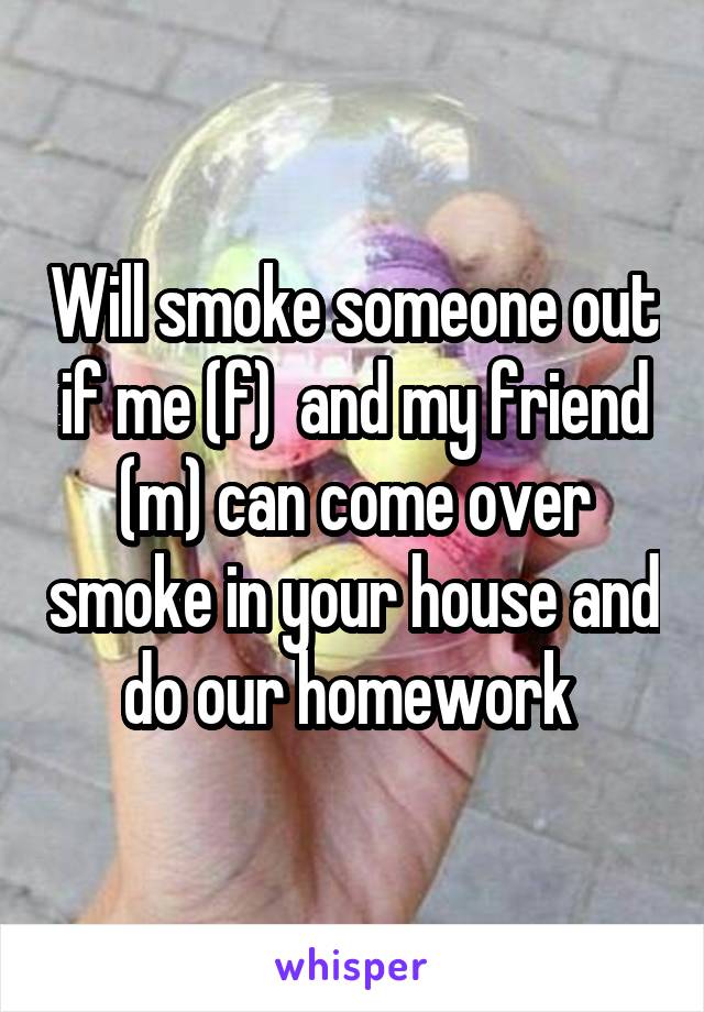 Will smoke someone out if me (f)  and my friend (m) can come over smoke in your house and do our homework 