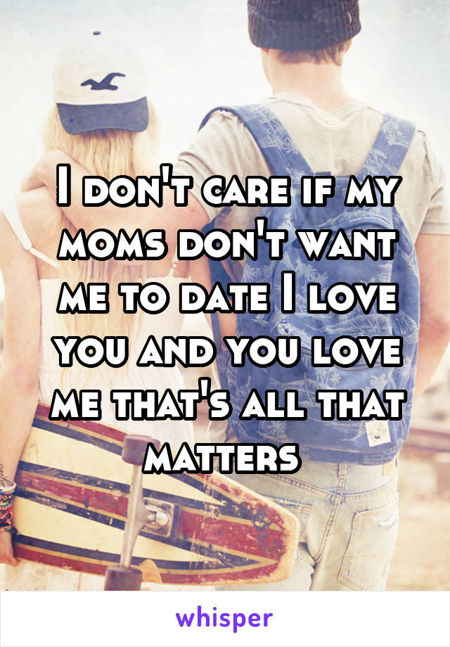 I don't care if my moms don't want me to date I love you and you love me that's all that matters 