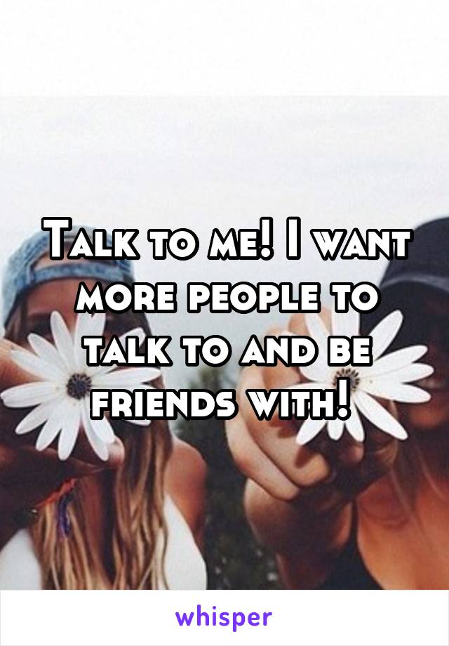 Talk to me! I want more people to talk to and be friends with! 