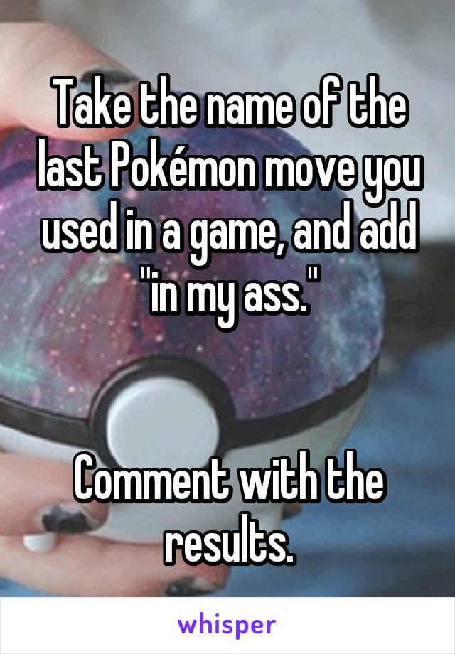 Take the name of the last Pokémon move you used in a game, and add "in my ass."


Comment with the results.