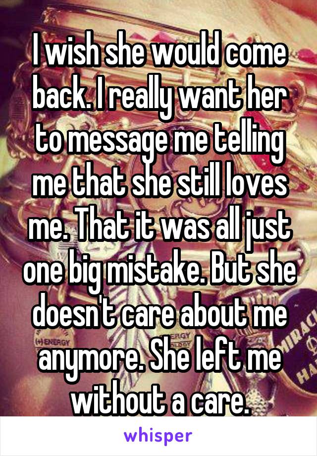 I wish she would come back. I really want her to message me telling me that she still loves me. That it was all just one big mistake. But she doesn't care about me anymore. She left me without a care.