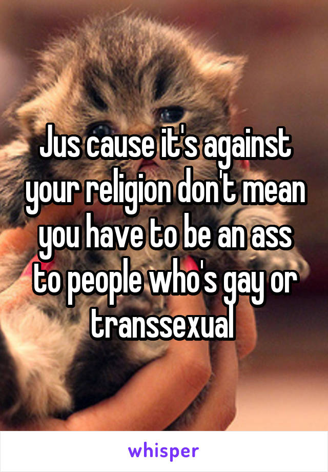 Jus cause it's against your religion don't mean you have to be an ass to people who's gay or transsexual 