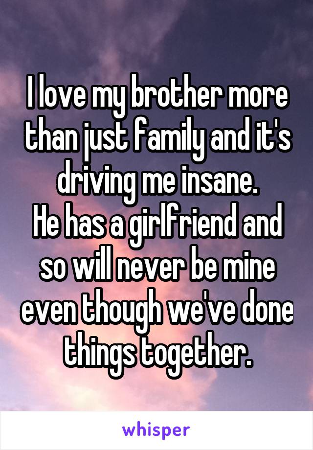 I love my brother more than just family and it's driving me insane.
He has a girlfriend and so will never be mine even though we've done things together.