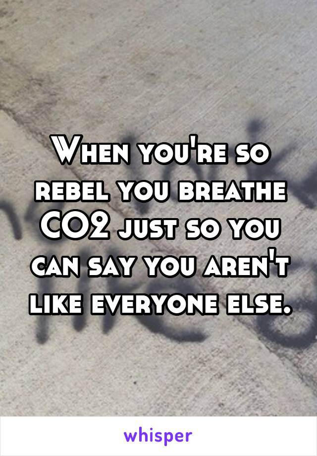 When you're so rebel you breathe CO2 just so you can say you aren't like everyone else.