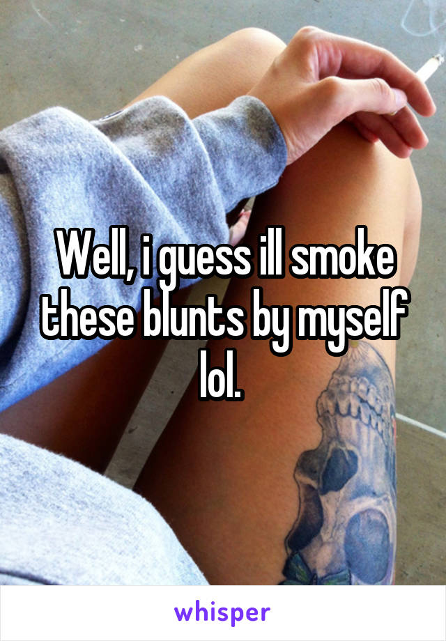 Well, i guess ill smoke these blunts by myself lol. 