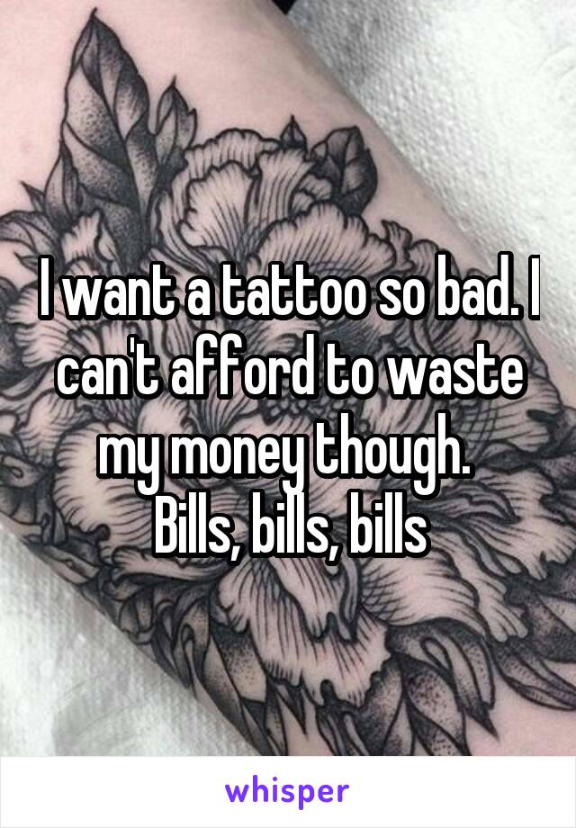 I want a tattoo so bad. I can't afford to waste my money though. 
Bills, bills, bills