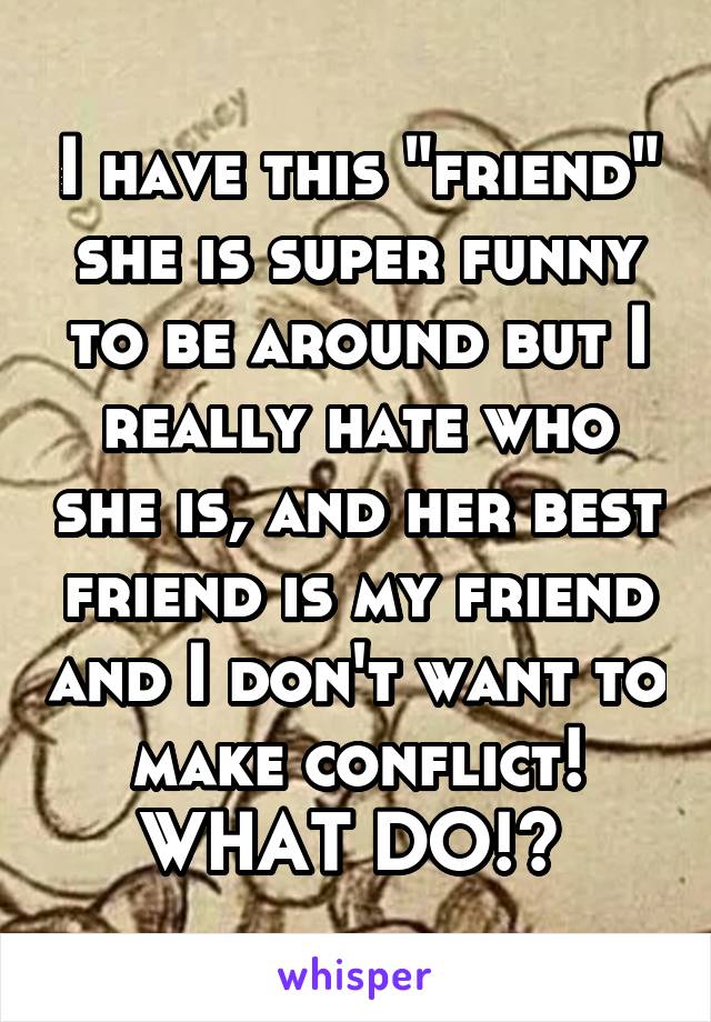 I have this "friend" she is super funny to be around but I really hate who she is, and her best friend is my friend and I don't want to make conflict! WHAT DO!? 