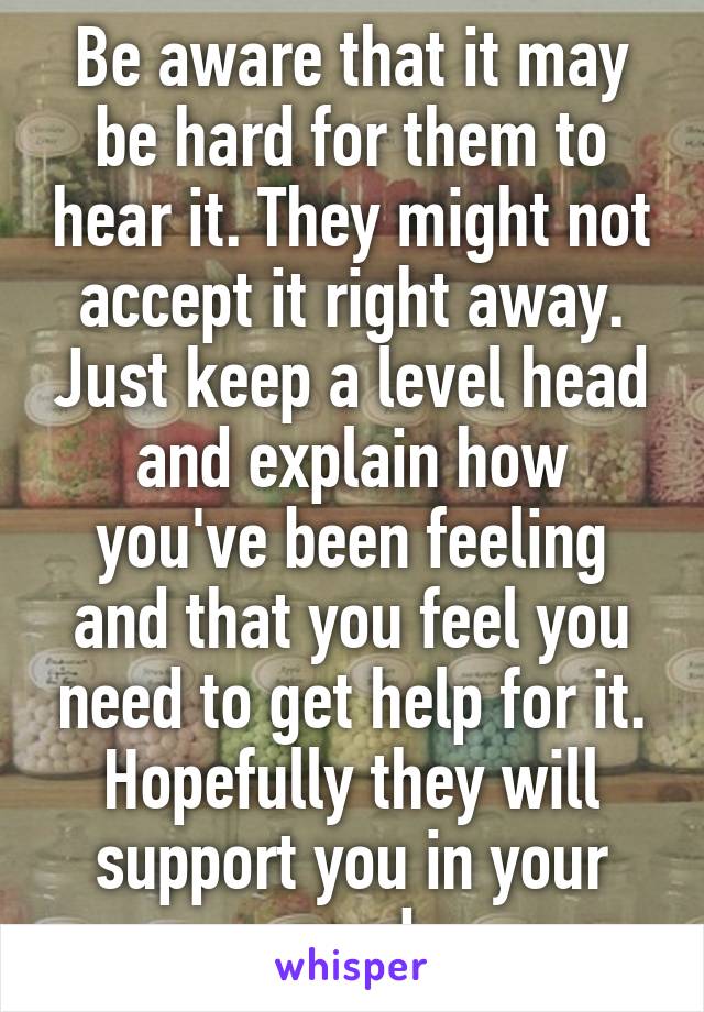 Be aware that it may be hard for them to hear it. They might not accept it right away. Just keep a level head and explain how you've been feeling and that you feel you need to get help for it. Hopefully they will support you in your need