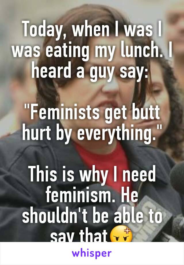 Today, when I was I was eating my lunch. I heard a guy say: 

"Feminists get butt hurt by everything."

This is why I need feminism. He shouldn't be able to say that😡