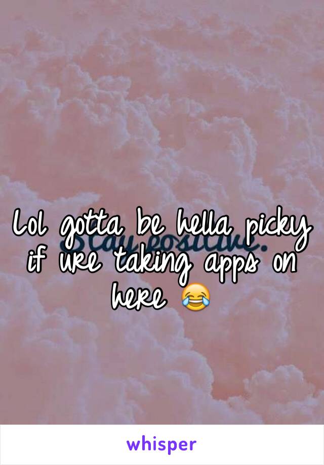 Lol gotta be hella picky if ure taking apps on here 😂