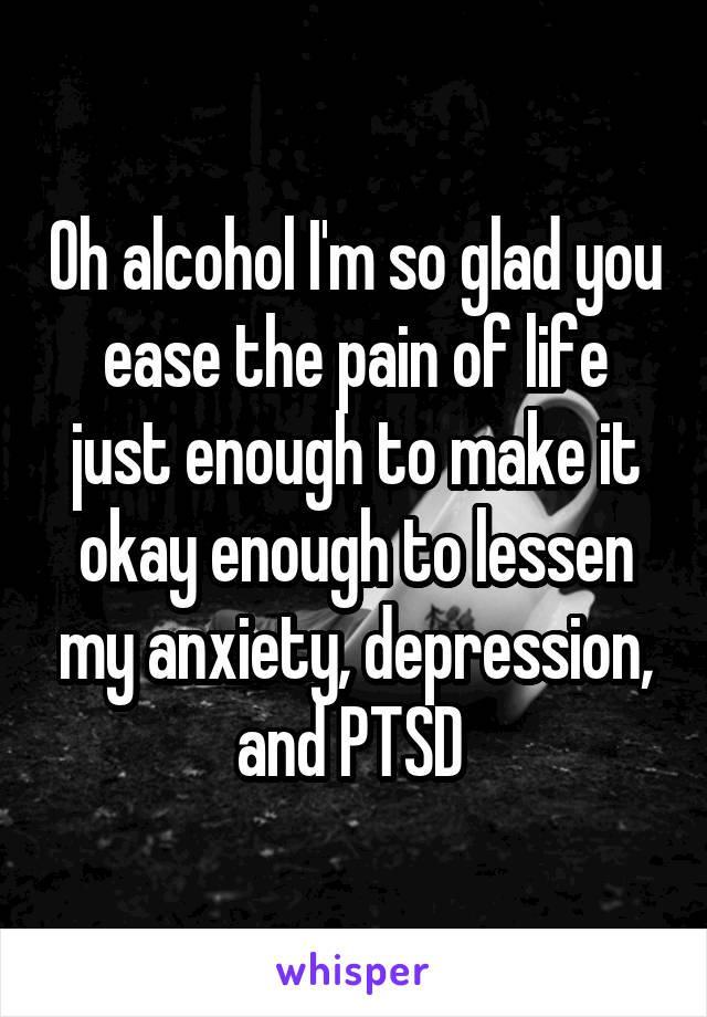 Oh alcohol I'm so glad you ease the pain of life just enough to make it okay enough to lessen my anxiety, depression, and PTSD 