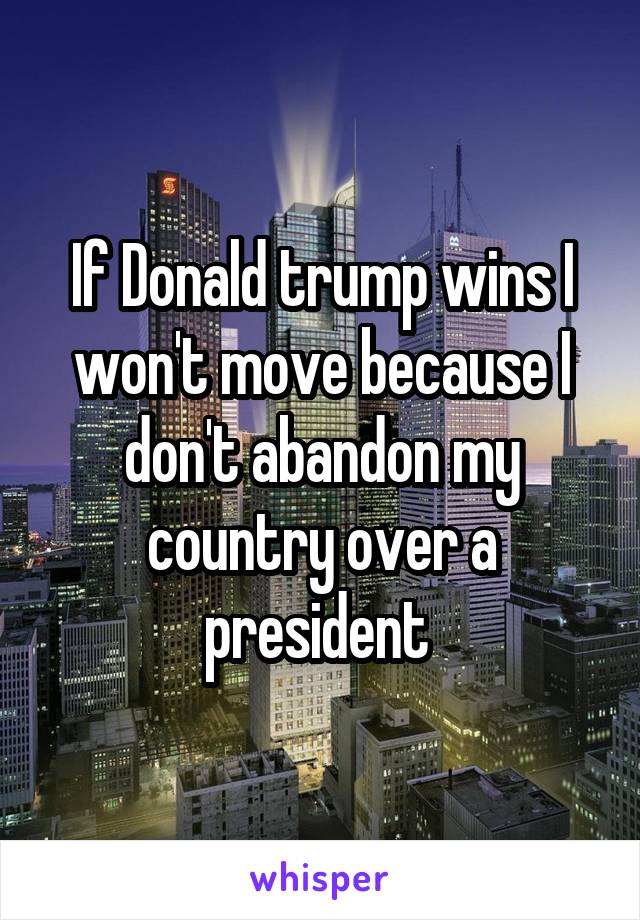 If Donald trump wins I won't move because I don't abandon my country over a president 