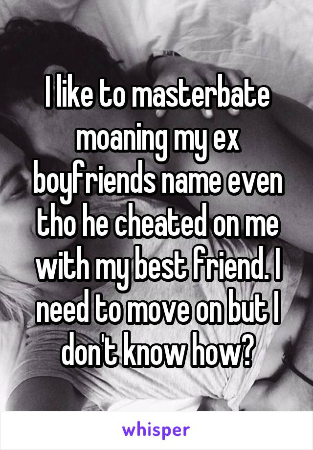 I like to masterbate moaning my ex boyfriends name even tho he cheated on me with my best friend. I need to move on but I don't know how?