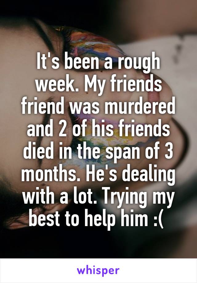 It's been a rough week. My friends friend was murdered and 2 of his friends died in the span of 3 months. He's dealing with a lot. Trying my best to help him :( 