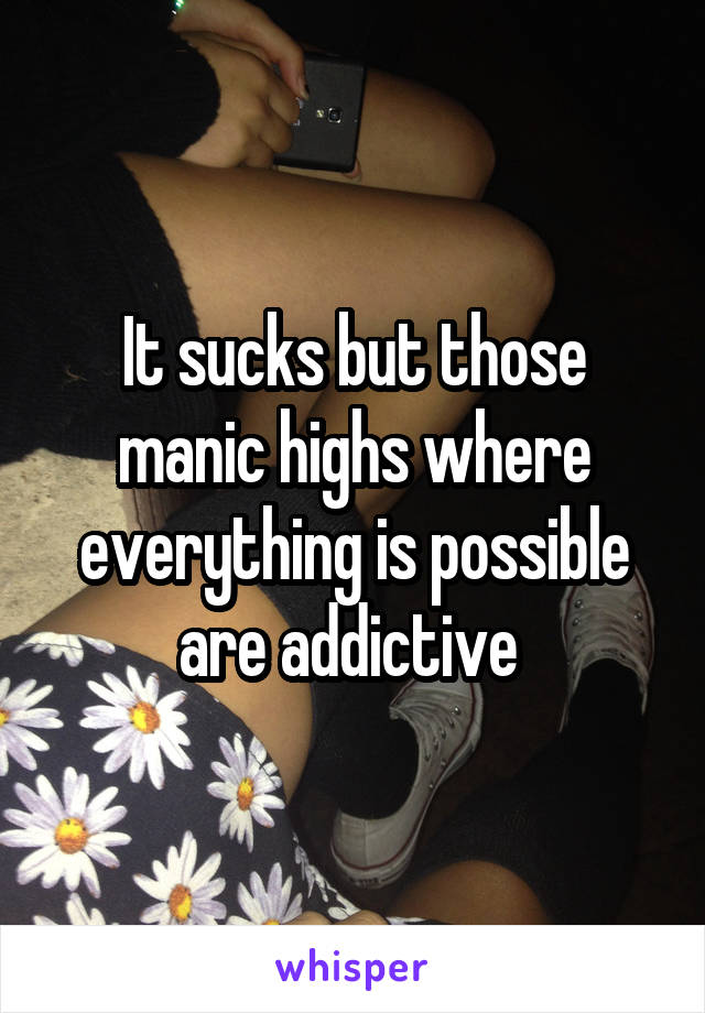 It sucks but those manic highs where everything is possible are addictive 