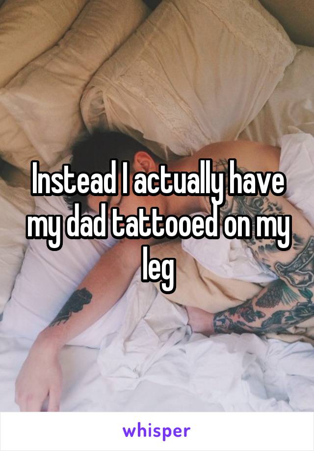 Instead I actually have my dad tattooed on my leg