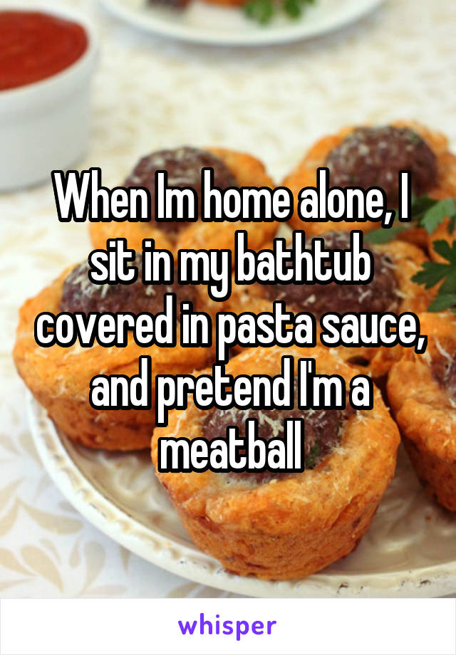 When Im home alone, I sit in my bathtub covered in pasta sauce, and pretend I'm a meatball