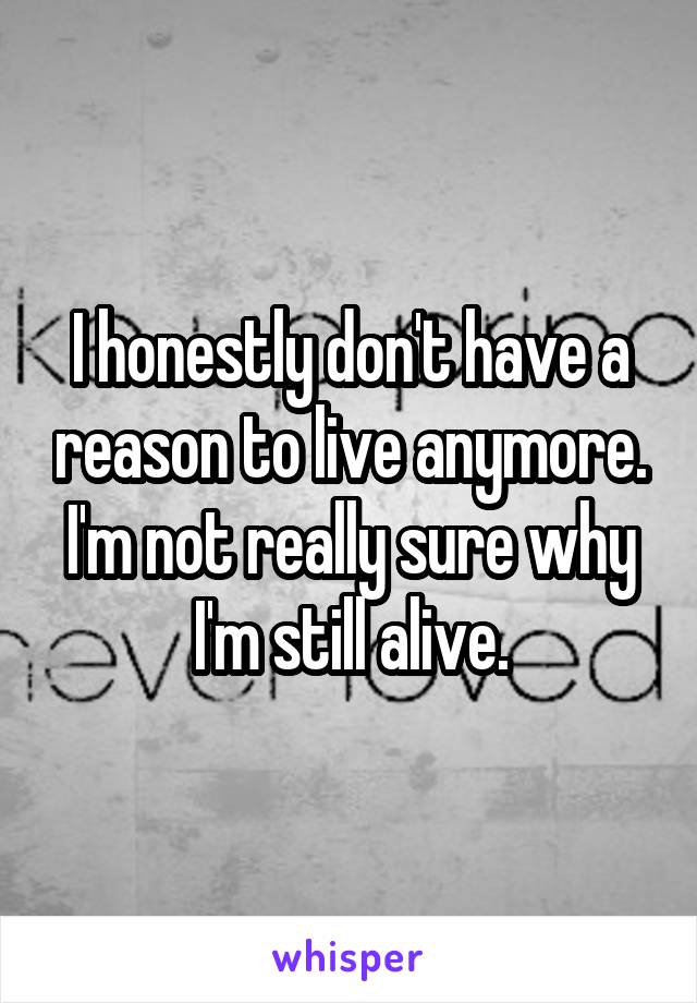 I honestly don't have a reason to live anymore. I'm not really sure why I'm still alive.