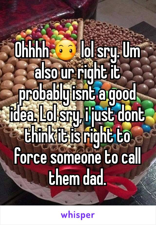 Ohhhh 😶 lol sry. Um also ur right it probably isnt a good idea. Lol sry, i just dont think it is right to force someone to call them dad.