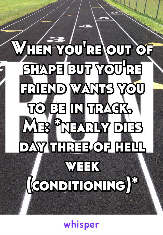 When you're out of shape but you're friend wants you to be in track. 
Me: *nearly dies day three of hell week (conditioning)*