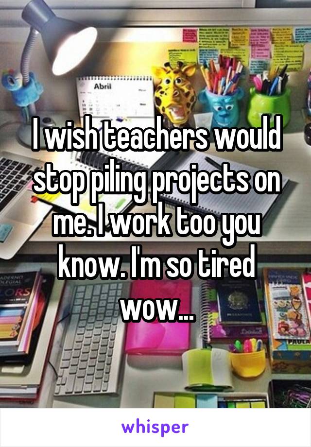 I wish teachers would stop piling projects on me. I work too you know. I'm so tired wow...