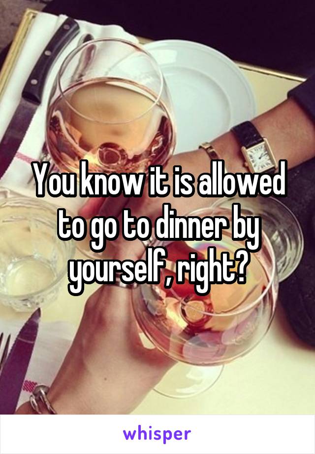 You know it is allowed to go to dinner by yourself, right?