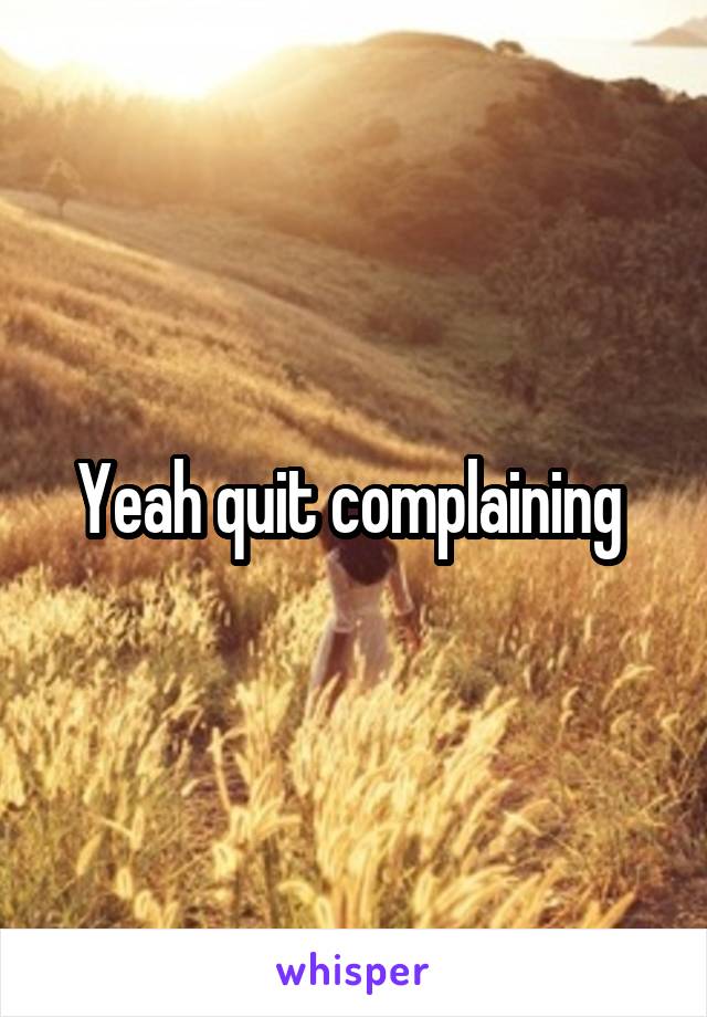 Yeah quit complaining 