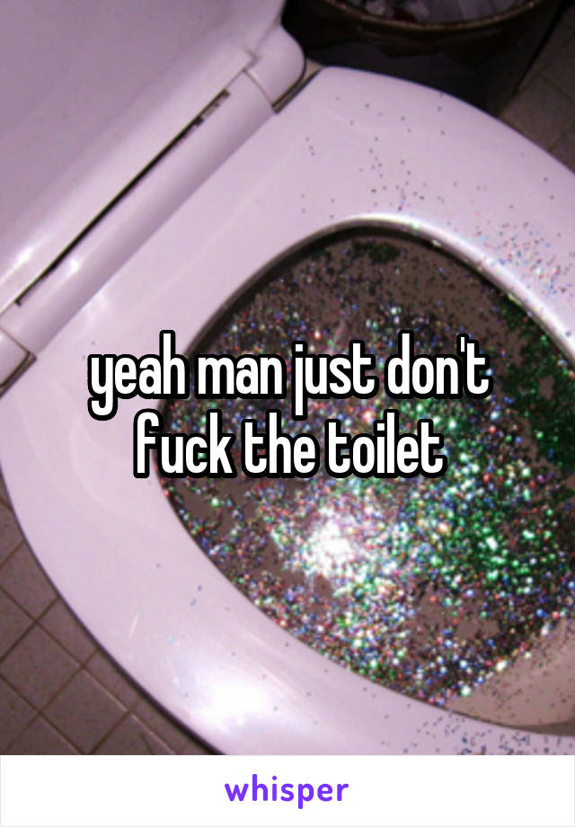 yeah man just don't fuck the toilet