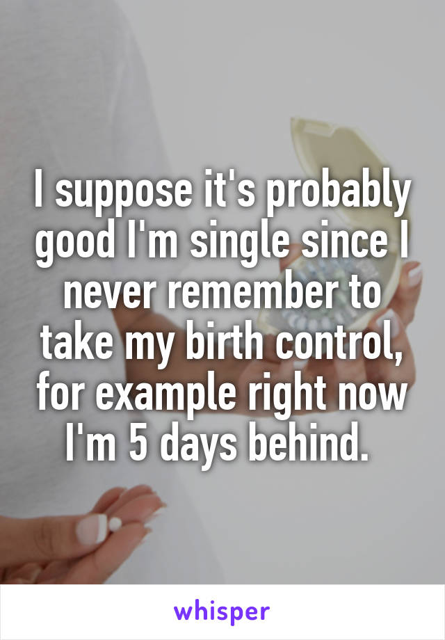 I suppose it's probably good I'm single since I never remember to take my birth control, for example right now I'm 5 days behind. 