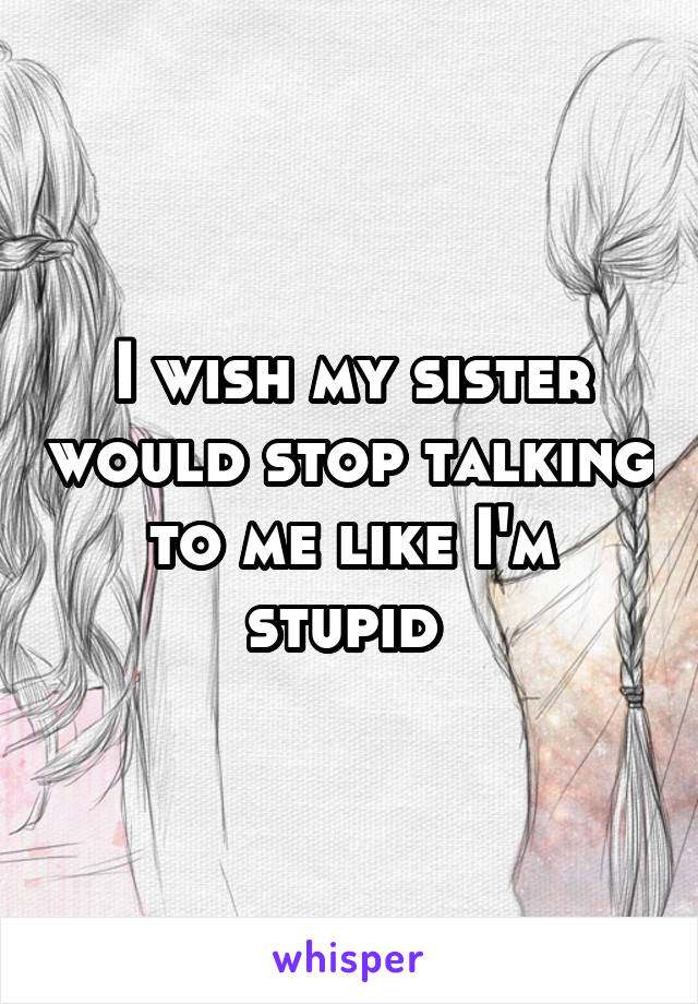 I wish my sister would stop talking to me like I'm stupid 